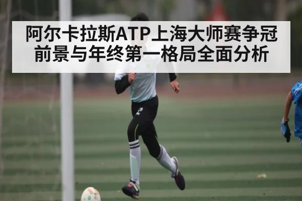 阿尔卡拉斯ATP上海大师赛争冠前景与年终第一格局全面分析